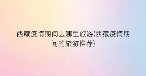 西藏疫情期间去哪里旅游(西藏疫情期间的旅游推荐)