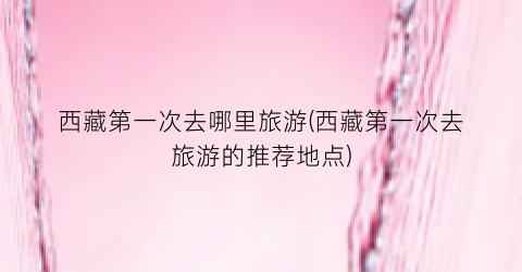 西藏第一次去哪里旅游(西藏第一次去旅游的推荐地点)