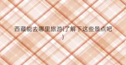 西藏能去哪里旅游(了解下这些景点吧)