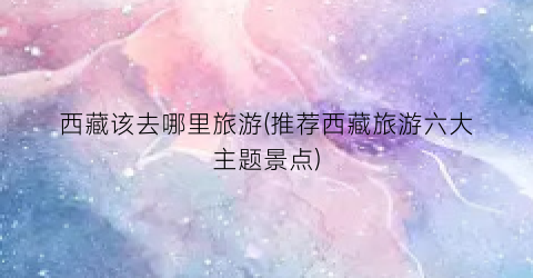 西藏该去哪里旅游(推荐西藏旅游六大主题景点)