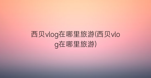 西贝vlog在哪里旅游(西贝vlog在哪里旅游)