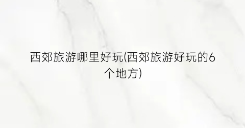西郊旅游哪里好玩(西郊旅游好玩的6个地方)