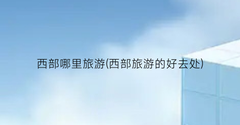 西部哪里旅游(西部旅游的好去处)