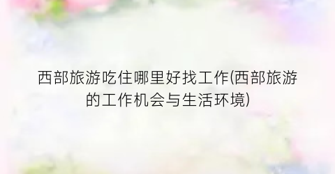 西部旅游吃住哪里好找工作(西部旅游的工作机会与生活环境)