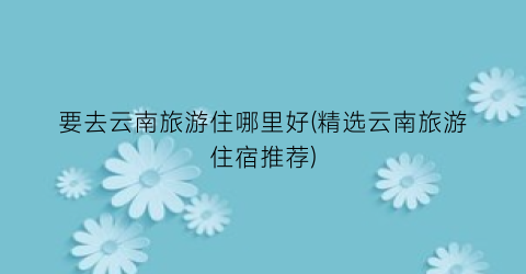 要去云南旅游住哪里好(精选云南旅游住宿推荐)