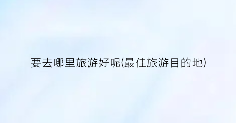 要去哪里旅游好呢(最佳旅游目的地)