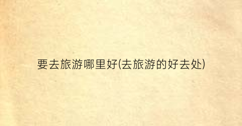 要去旅游哪里好(去旅游的好去处)