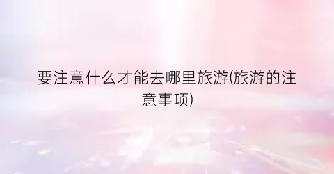 要注意什么才能去哪里旅游(旅游的注意事项)