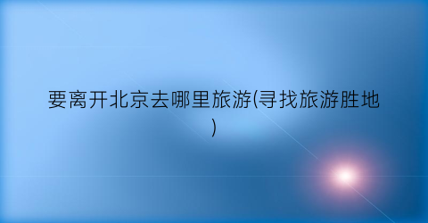要离开北京去哪里旅游(寻找旅游胜地)