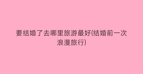 要结婚了去哪里旅游最好(结婚前一次浪漫旅行)