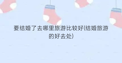 要结婚了去哪里旅游比较好(结婚旅游的好去处)