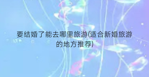 要结婚了能去哪里旅游(适合新婚旅游的地方推荐)
