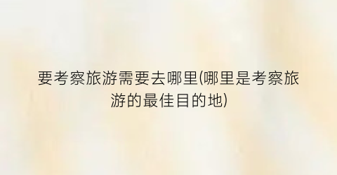 要考察旅游需要去哪里(哪里是考察旅游的最佳目的地)