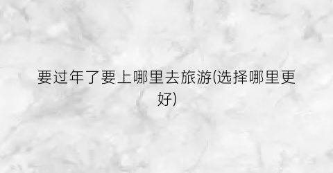 要过年了要上哪里去旅游(选择哪里更好)