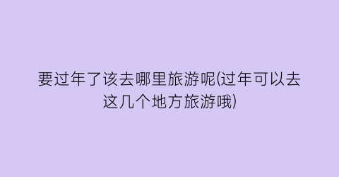 要过年了该去哪里旅游呢(过年可以去这几个地方旅游哦)