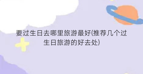 要过生日去哪里旅游最好(推荐几个过生日旅游的好去处)