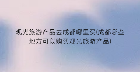 观光旅游产品去成都哪里买(成都哪些地方可以购买观光旅游产品)
