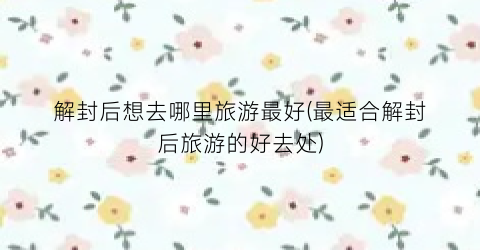 解封后想去哪里旅游最好(最适合解封后旅游的好去处)