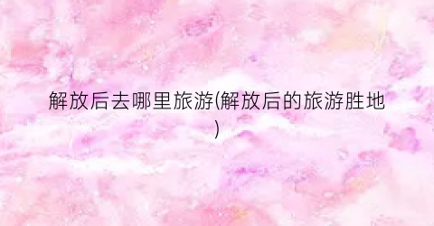 解放后去哪里旅游(解放后的旅游胜地)
