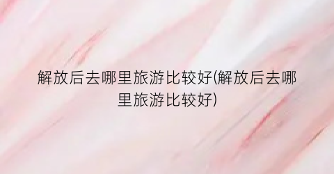 解放后去哪里旅游比较好(解放后去哪里旅游比较好)