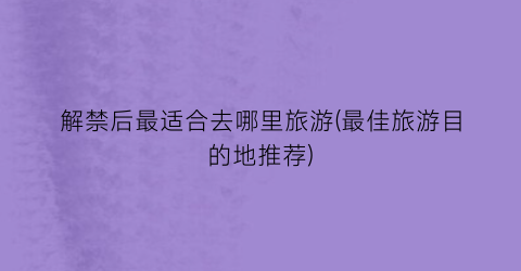 解禁后最适合去哪里旅游(最佳旅游目的地推荐)