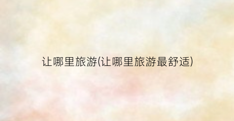 让哪里旅游(让哪里旅游最舒适)