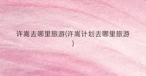 许嵩去哪里旅游(许嵩计划去哪里旅游)