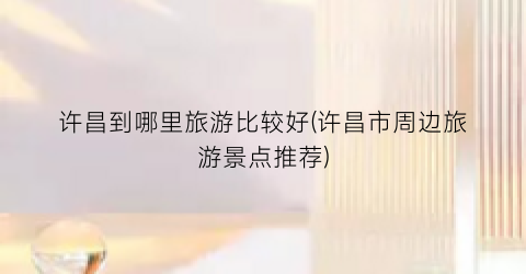 许昌到哪里旅游比较好(许昌市周边旅游景点推荐)