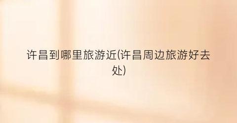 许昌到哪里旅游近(许昌周边旅游好去处)