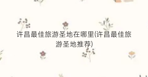 许昌最佳旅游圣地在哪里(许昌最佳旅游圣地推荐)