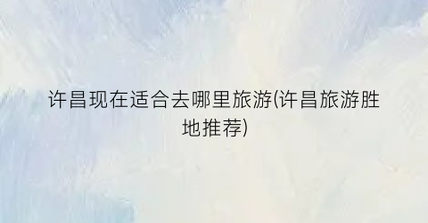 许昌现在适合去哪里旅游(许昌旅游胜地推荐)