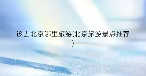 该去北京哪里旅游(北京旅游景点推荐)