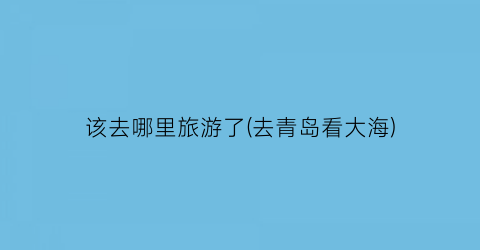 该去哪里旅游了(去青岛看大海)