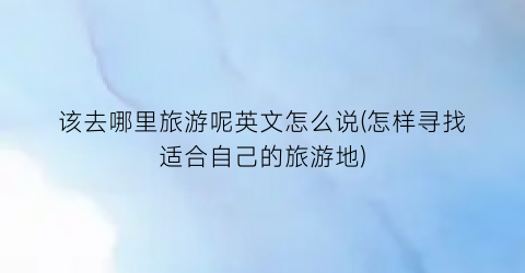 该去哪里旅游呢英文怎么说(怎样寻找适合自己的旅游地)
