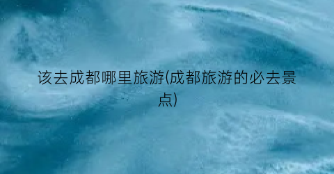 该去成都哪里旅游(成都旅游的必去景点)