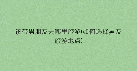 该带男朋友去哪里旅游(如何选择男友旅游地点)