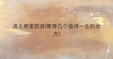 请去哪里旅游(推荐几个值得一去的地方)