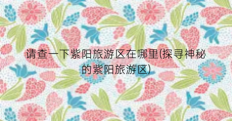 请查一下紫阳旅游区在哪里(探寻神秘的紫阳旅游区)