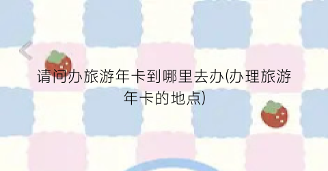 请问办旅游年卡到哪里去办(办理旅游年卡的地点)