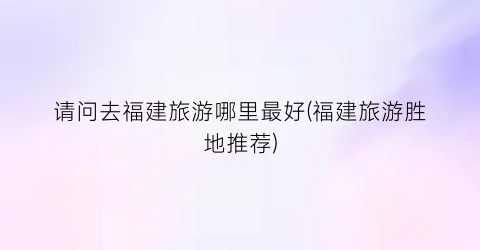 请问去福建旅游哪里最好(福建旅游胜地推荐)