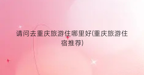请问去重庆旅游住哪里好(重庆旅游住宿推荐)