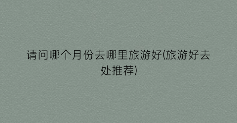 请问哪个月份去哪里旅游好(旅游好去处推荐)