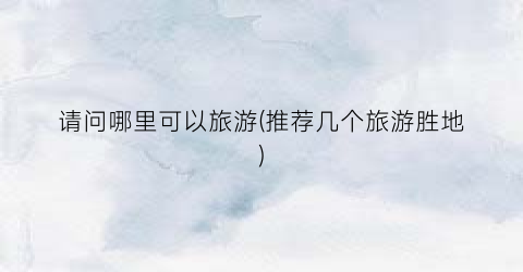 请问哪里可以旅游(推荐几个旅游胜地)