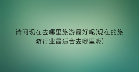 请问现在去哪里旅游最好呢(现在的旅游行业最适合去哪里呢)