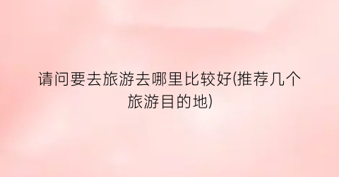 请问要去旅游去哪里比较好(推荐几个旅游目的地)