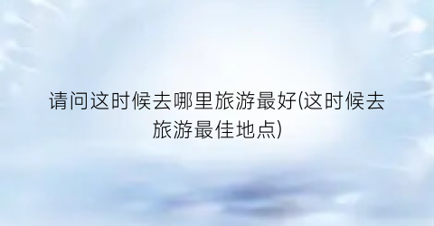 请问这时候去哪里旅游最好(这时候去旅游最佳地点)