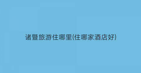 诸暨旅游住哪里(住哪家酒店好)