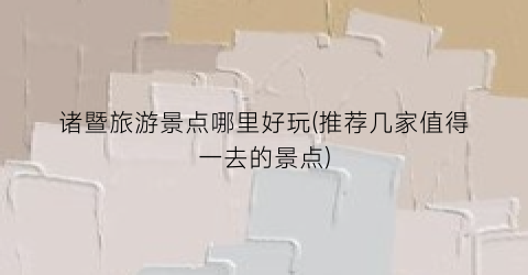诸暨旅游景点哪里好玩(推荐几家值得一去的景点)