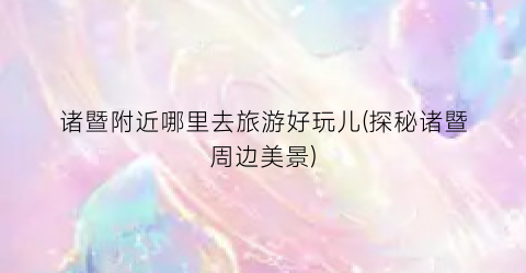 诸暨附近哪里去旅游好玩儿(探秘诸暨周边美景)