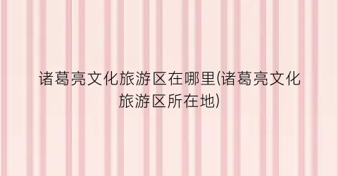 诸葛亮文化旅游区在哪里(诸葛亮文化旅游区所在地)